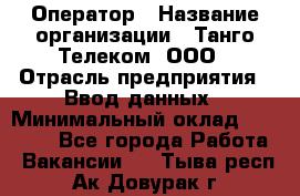 Оператор › Название организации ­ Танго Телеком, ООО › Отрасль предприятия ­ Ввод данных › Минимальный оклад ­ 13 000 - Все города Работа » Вакансии   . Тыва респ.,Ак-Довурак г.